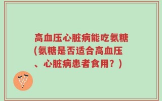 高血压心脏病能吃氨糖(氨糖是否适合高血压、心脏病患者食用？)
