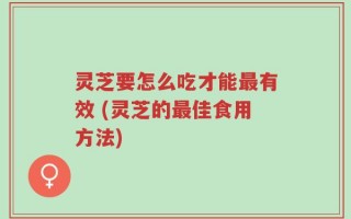 灵芝要怎么吃才能最有效 (灵芝的最佳食用方法)