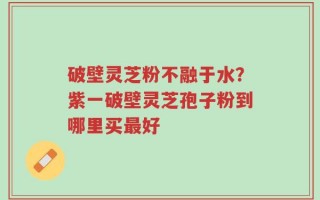 破壁灵芝粉不融于水？紫一破壁灵芝孢子粉到哪里买最好