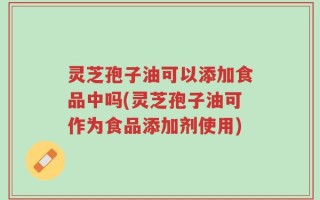 灵芝孢子油可以添加食品中吗(灵芝孢子油可作为食品添加剂使用)