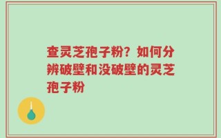 查灵芝孢子粉？如何分辨破壁和没破壁的灵芝孢子粉