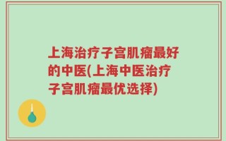 上海治疗子宫肌瘤最好的中医(上海中医治疗子宫肌瘤最优选择)