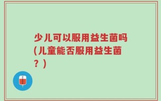 少儿可以服用益生菌吗(儿童能否服用益生菌？)