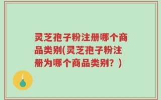 灵芝孢子粉注册哪个商品类别(灵芝孢子粉注册为哪个商品类别？)