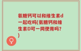 氨糖钙可以和维生素d一起吃吗(氨糖钙和维生素D可一同使用吗？)