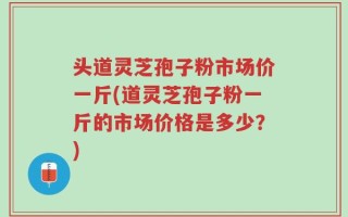 头道灵芝孢子粉市场价一斤(道灵芝孢子粉一斤的市场价格是多少？)