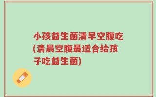 小孩益生菌清早空腹吃(清晨空腹最适合给孩子吃益生菌)