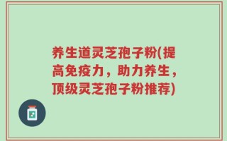 养生道灵芝孢子粉(提高免疫力，助力养生，顶级灵芝孢子粉推荐)