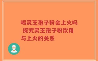 喝灵芝孢子粉会上火吗 探究灵芝孢子粉饮用与上火的关系
