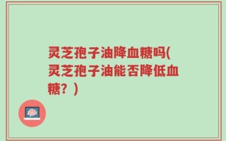 灵芝孢子油降血糖吗(灵芝孢子油能否降低血糖？)