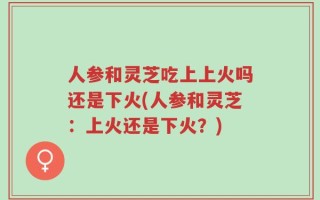 人参和灵芝吃上上火吗还是下火(人参和灵芝：上火还是下火？)