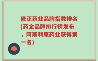 修正药业品牌指数排名(药企品牌排行榜发布，阿斯利康药业获得第一名)