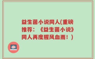 益生菌小说同人(重磅推荐：《益生菌小说》同人再度腥风血雨！)