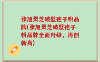 张旭灵芝破壁孢子粉品牌(张旭灵芝破壁孢子粉品牌全面升级，再创新高)
