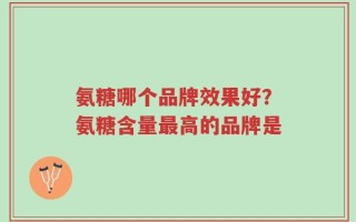 氨糖哪个品牌效果好？氨糖含量最高的品牌是
