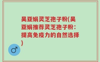 吴亚娟灵芝孢子粉(吴亚娟推荐灵芝孢子粉：提高免疫力的自然选择)
