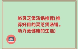 峪灵芝煲汤锅推荐(推荐好用的灵芝煲汤锅，助力更健康的生活)