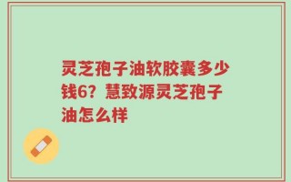 灵芝孢子油软胶囊多少钱6？慧致源灵芝孢子油怎么样