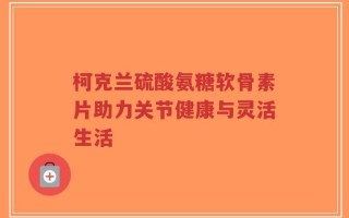 柯克兰硫酸氨糖软骨素片助力关节健康与灵活生活