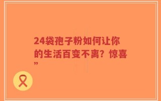 24袋孢子粉如何让你的生活百变不离？惊喜”
