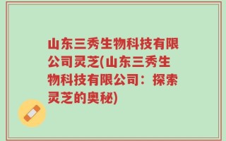 山东三秀生物科技有限公司灵芝(山东三秀生物科技有限公司：探索灵芝的奥秘)