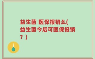 益生菌 医保报销么(益生菌今后可医保报销？)