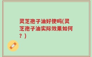 灵芝孢子油好使吗(灵芝孢子油实际效果如何？)