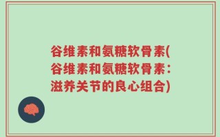 谷维素和氨糖软骨素(谷维素和氨糖软骨素：滋养关节的良心组合)