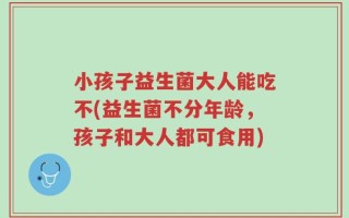小孩子益生菌大人能吃不(益生菌不分年龄，孩子和大人都可食用)