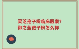 灵芝孢子粉临床医案？御之蓝孢子粉怎么样
