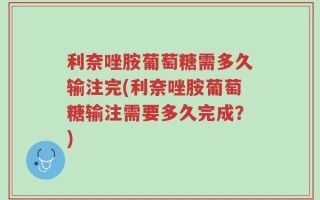 利奈唑胺葡萄糖需多久输注完(利奈唑胺葡萄糖输注需要多久完成？)