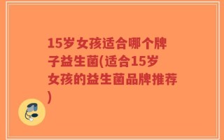 15岁女孩适合哪个牌子益生菌(适合15岁女孩的益生菌品牌推荐)