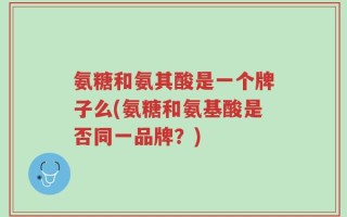 氨糖和氨其酸是一个牌子么(氨糖和氨基酸是否同一品牌？)