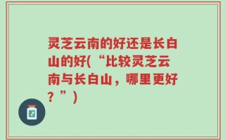 灵芝云南的好还是长白山的好(“比较灵芝云南与长白山，哪里更好？”)
