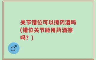 关节错位可以擦药酒吗(错位关节能用药酒擦吗？)