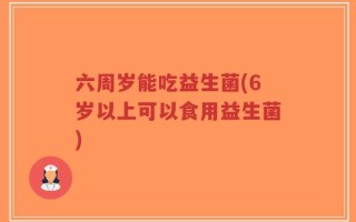 六周岁能吃益生菌(6岁以上可以食用益生菌)