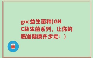 gnc益生菌种(GNC益生菌系列，让你的肠道健康齐步走！)