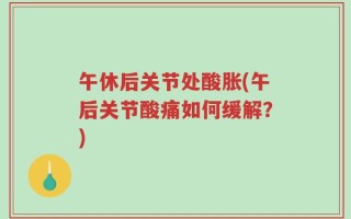 午休后关节处酸胀(午后关节酸痛如何缓解？)