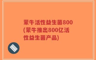 蒙牛活性益生菌800(蒙牛推出800亿活性益生菌产品)