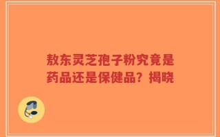 敖东灵芝孢子粉究竟是药品还是保健品？揭晓