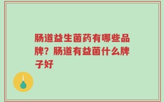 肠道益生菌药有哪些品牌？肠道有益菌什么牌子好