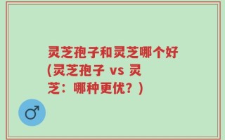 灵芝孢子和灵芝哪个好(灵芝孢子 vs 灵芝：哪种更优？)