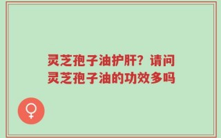 灵芝孢子油护肝？请问灵芝孢子油的功效多吗