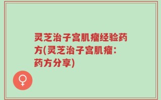 灵芝治子宫肌瘤经验药方(灵芝治子宫肌瘤：药方分享)