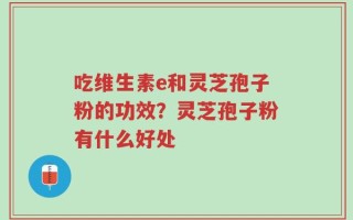 吃维生素e和灵芝孢子粉的功效？灵芝孢子粉有什么好处