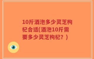 10斤酒泡多少灵芝枸杞合适(酒泡10斤需要多少灵芝枸杞？)