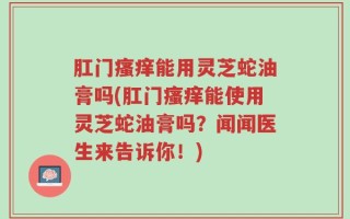 肛门瘙痒能用灵芝蛇油膏吗(肛门瘙痒能使用灵芝蛇油膏吗？闻闻医生来告诉你！)