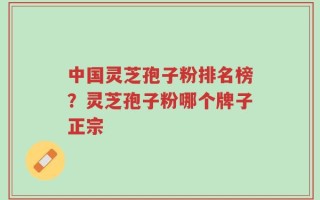 中国灵芝孢子粉排名榜？灵芝孢子粉哪个牌子正宗