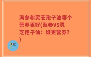海参和灵芝孢子油哪个营养更好(海参VS灵芝孢子油：谁更营养？)