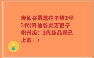 寿仙谷灵芝孢子粉2号3代(寿仙谷灵芝孢子粉升级：3代新品现已上市！)